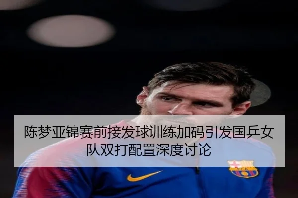 陈梦亚锦赛前接发球训练加码引发国乒女队双打配置深度讨论