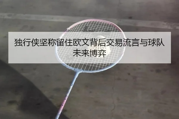 独行侠坚称留住欧文背后交易流言与球队未来博弈